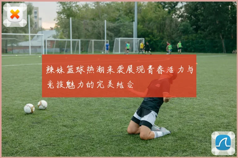 辣妹篮球热潮来袭展现青春活力与竞技魅力的完美结合