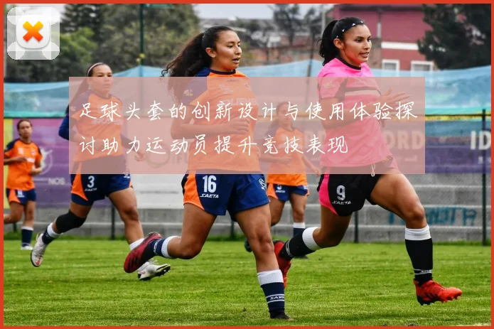 足球头套的创新设计与使用体验探讨助力运动员提升竞技表现
