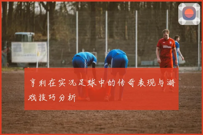 亨利在实况足球中的传奇表现与游戏技巧分析