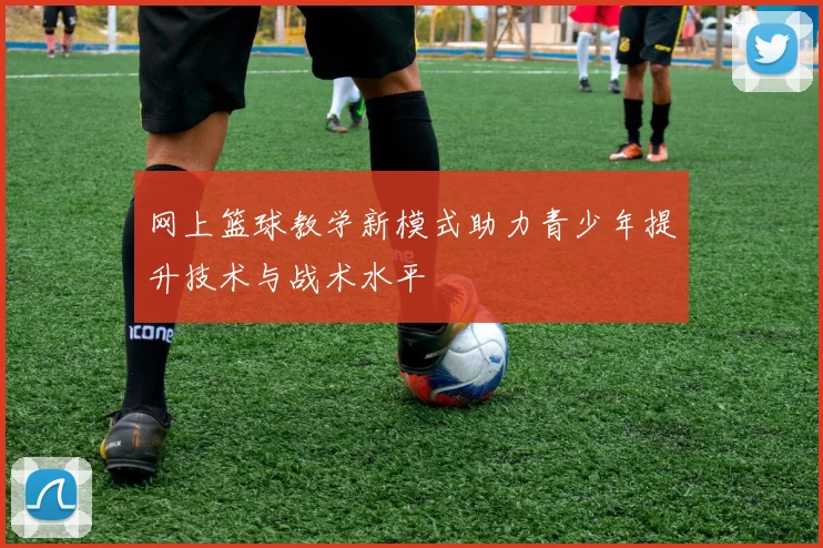 网上篮球教学新模式助力青少年提升技术与战术水平