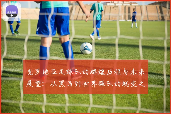 克罗地亚足球队的辉煌历程与未来展望：从黑马到世界强队的蜕变之路