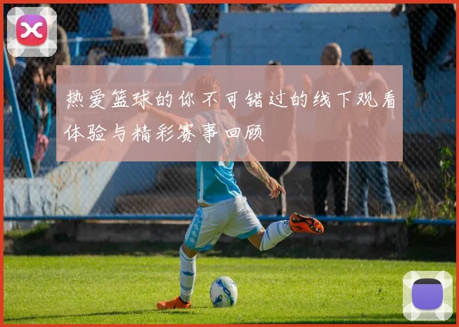 热爱篮球的你不可错过的线下观看体验与精彩赛事回顾