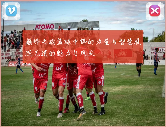 巅峰之战篮球中锋的力量与智慧展现无遗的魅力与风采