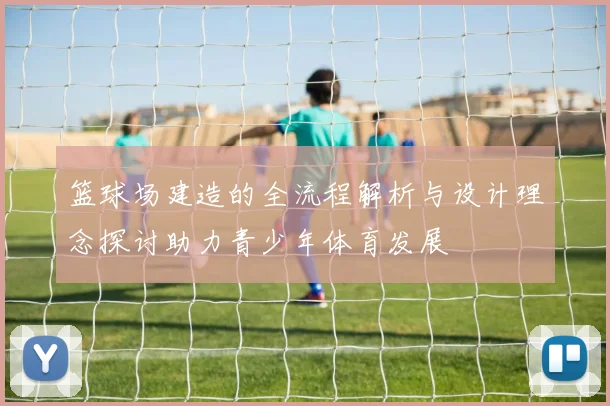 篮球场建造的全流程解析与设计理念探讨助力青少年体育发展