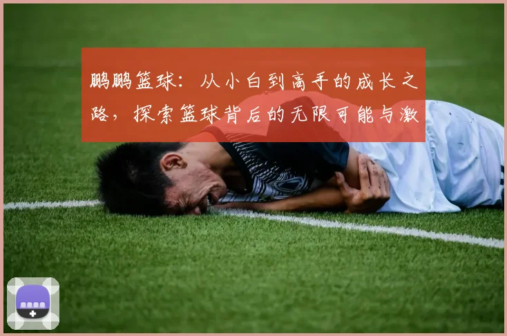 鹏鹏篮球:从小白到高手的成长之路,探索篮球背后的无限可能与激情