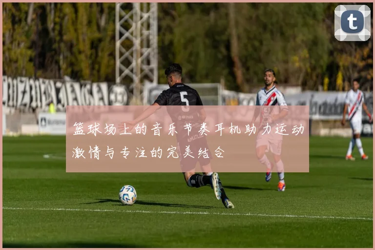 篮球场上的音乐节奏耳机助力运动激情与专注的完美结合