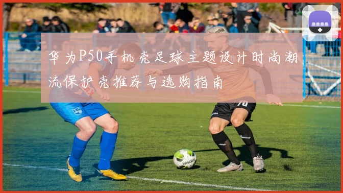 华为P50手机壳足球主题设计时尚潮流保护壳推荐与选购指南