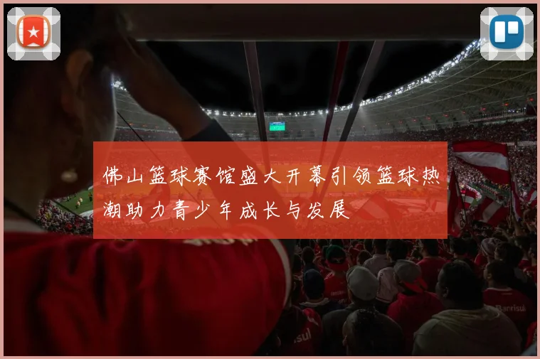 佛山篮球赛馆盛大开幕引领篮球热潮助力青少年成长与发展