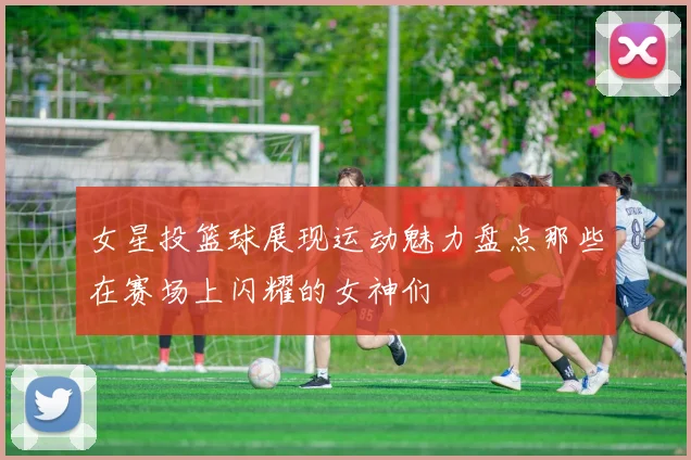 女星投篮球展现运动魅力盘点那些在赛场上闪耀的女神们